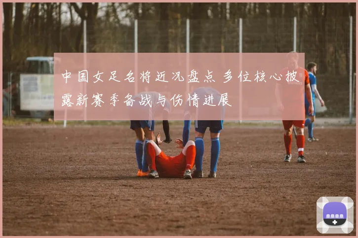 中国女足名将近况盘点 多位核心披露新赛季备战与伤情进展