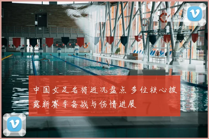 中国女足名将近况盘点 多位核心披露新赛季备战与伤情进展