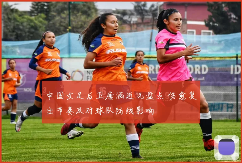 中国女足后卫唐涵近况盘点 伤愈复出节奏及对球队防线影响