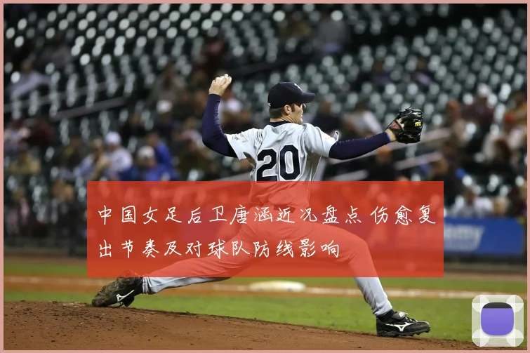 中国女足后卫唐涵近况盘点 伤愈复出节奏及对球队防线影响